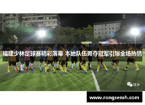 福建少林足球赛精彩落幕 本地队伍勇夺冠军引爆全场热情