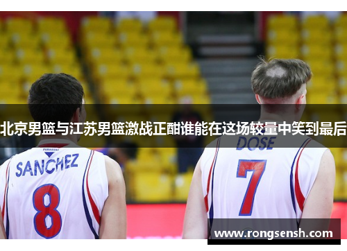 北京男篮与江苏男篮激战正酣谁能在这场较量中笑到最后